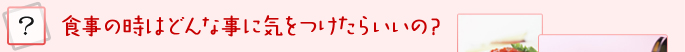 食事の時はどんな事に気をつけたらいいの？